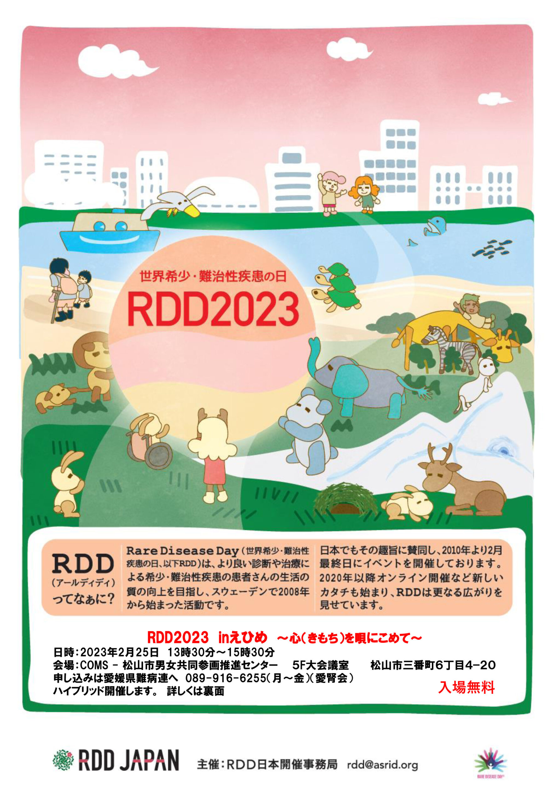 世界希少・難治性疾患の日 RDD2023 RDD（アールディディ）ってなぁに？ Rare Disease Day（世界希少・難治性疾患の日、以下RDD）は、より良い診断や治療による希少・難治性疾患の患者さんの生活の質の向上を目指し、スウェーデンで2008年から始まった活動です。 日本でもその趣旨に賛同し、2010年より2月最終日にイベントを開催しております。2020年以降オンライン開催など新しいカタチも始まり、RDDはさらなる広がりを見せています。 RDD2023 inえひめ ～心（きもち）を唄にこめて～ 日時：2023年2月25日 13時30分～15時30分 会場：COMS-松山市男女共同参画推進センター 5F大会議室 松山市三番町6丁目4-20 申し込みは愛媛県難病連へ 089-916-6255（月～金）（愛腎会） ハイブリッド開催します。詳しくは裏面 入場無料 RDD JAPAN 主催：RDD日本開催事務局 rdd@asrid.org